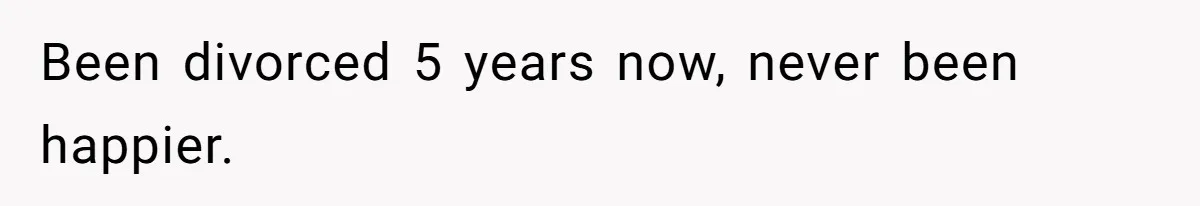 Been divorced 5 years now, never been happier.