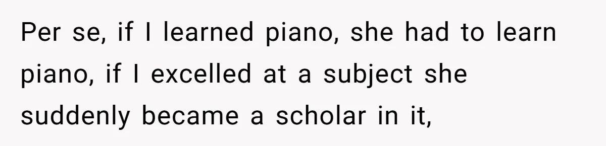 Per se, if I learned piano, she had to learn piano, if I excelled at a subject she suddenly became a scholar in it,