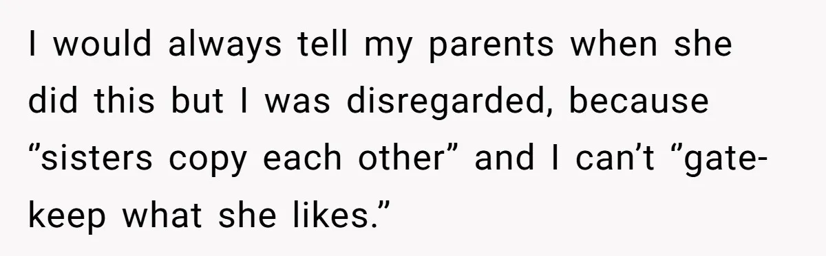 I would always tell my parents when she did this but I was disregarded, because ‘’sisters copy each other” and I can’t ‘’gate-keep what she likes.’’
