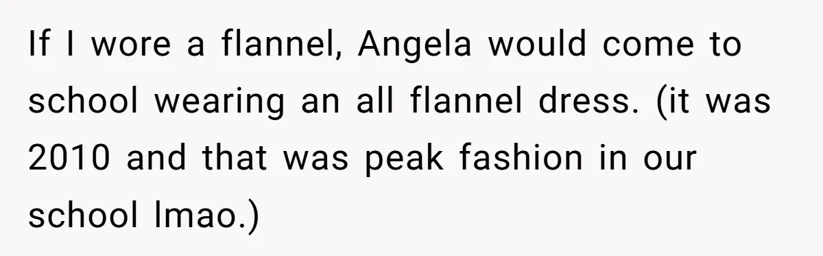 If I wore a flannel, Angela would come to school wearing an all flannel dress. (it was 2010 and that was peak fashion in our school lmao.)