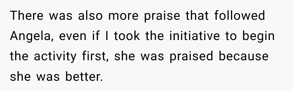 There was also more praise that followed Angela, even if I took the initiative to begin the activity first, she was praised because she was better.