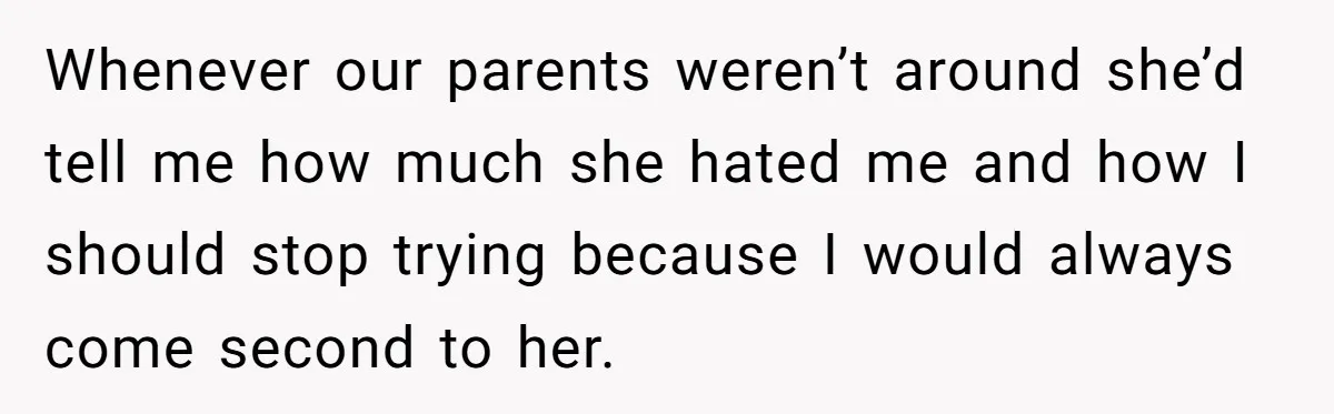 Whenever our parents weren’t around she’d tell me how much she hated me and how I should stop trying because I would always come second to her.