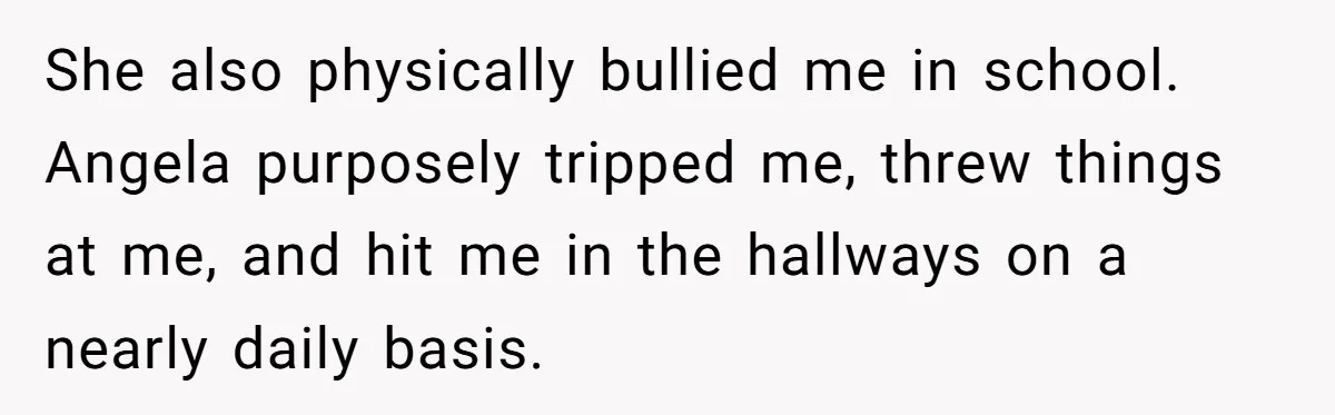 She also physically bullied me in school. Angela purposely tripped me, threw things at me, and hit me in the hallways on a nearly daily basis.