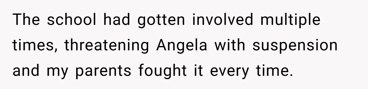 The school had gotten involved multiple times, threatening Angela with suspension and my parents fought it every time.