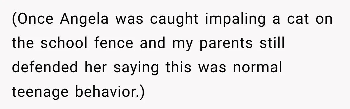 (Once Angela was caught impaling a cat on the school fence and my parents still defended her saying this was normal teenage behavior.)