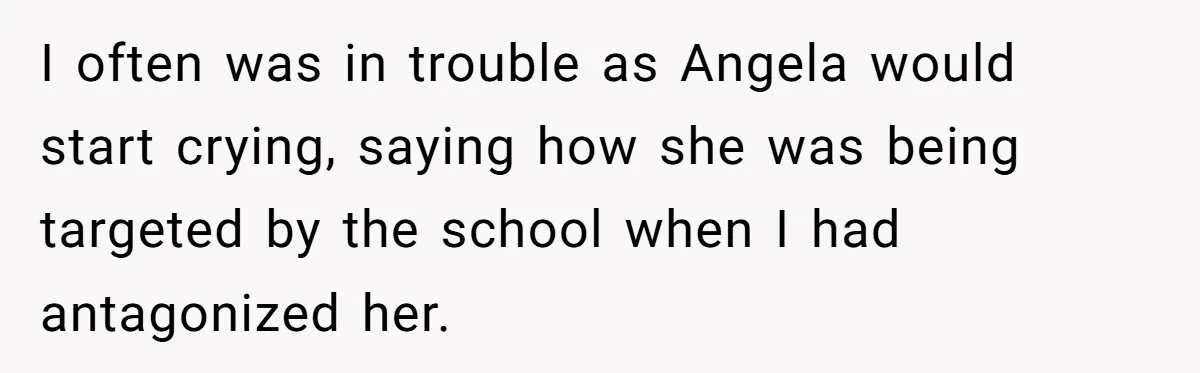 I often was in trouble as Angela would start crying, saying how she was being targeted by the school when I had antagonized her.