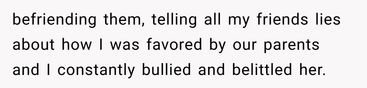 befriending them, telling all my friends lies about how I was favored by our parents and I constantly bullied and belittled her.