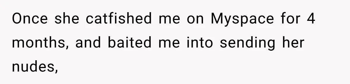 Once she catfished me on Myspace for 4 months, and baited me into sending her nudes,