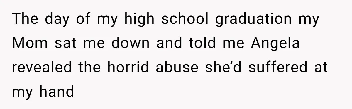 The day of my high school graduation my Mom sat me down and told me Angela revealed the horrid abuse she’d suffered at my hand