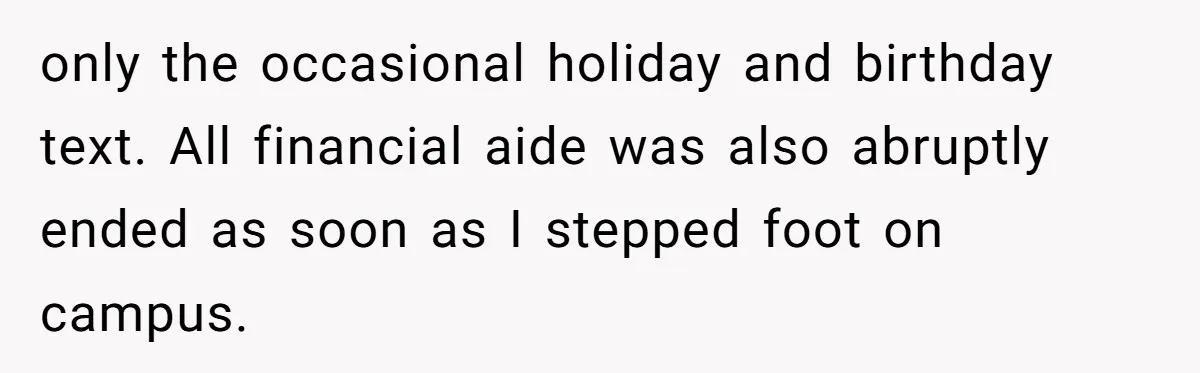 only the occasional holiday and birthday text. All financial aide was also abruptly ended as soon as I stepped foot on campus.