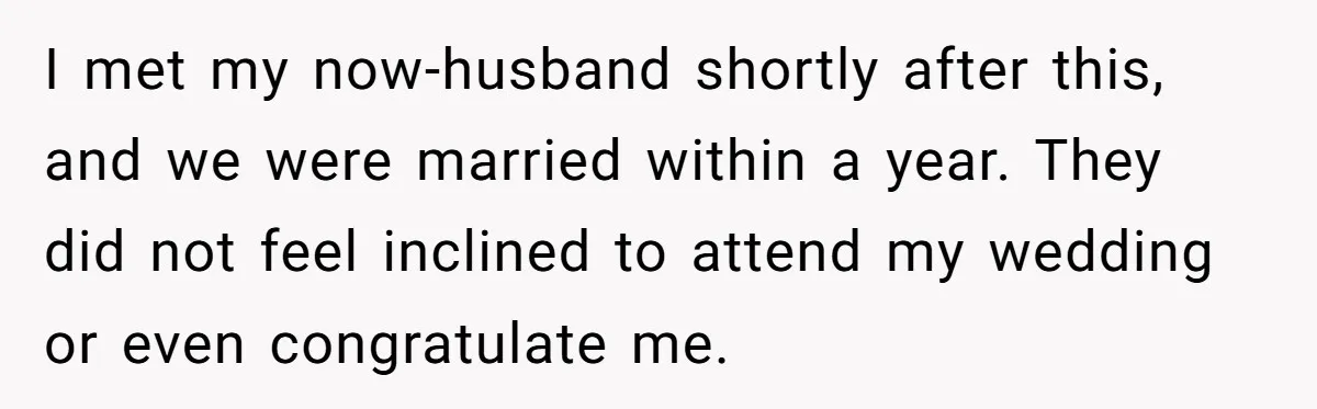 I met my now-husband shortly after this, and we were married within a year. They did not feel inclined to attend my wedding or even congratulate me.