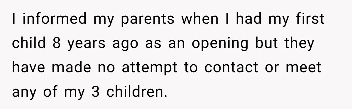 I informed my parents when I had my first child 8 years ago as an opening but they have made no attempt to contact or meet any of my 3...