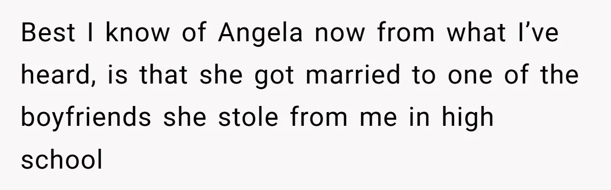 Best I know of Angela now from what I’ve heard, is that she got married to one of the boyfriends she stole from me in high school