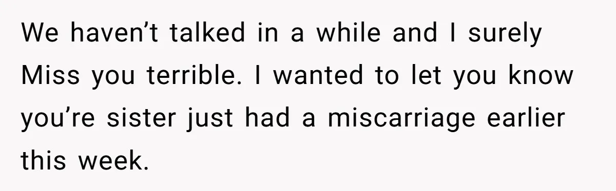 We haven’t talked in a while and I surely Miss you terrible. I wanted to let you know you’re sister just had a miscarriage earlier this week.