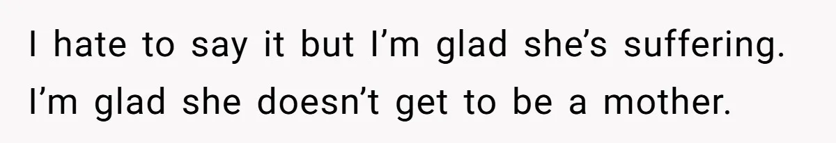I hate to say it but I’m glad she’s suffering. I’m glad she doesn’t get to be a mother.