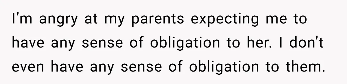 I’m angry at my parents expecting me to have any sense of obligation to her. I don’t even have any sense of obligation to them.