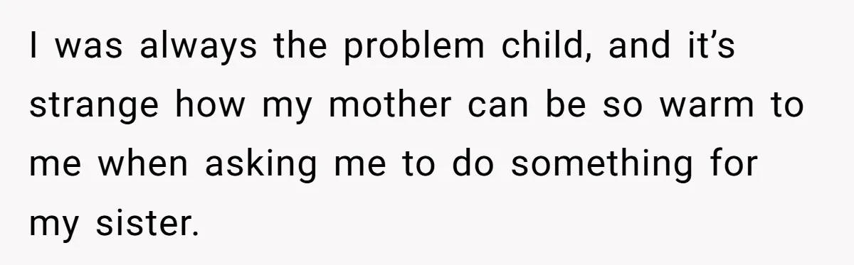 I was always the problem child, and it’s strange how my mother can be so warm to me when asking me to do something for my sister.
