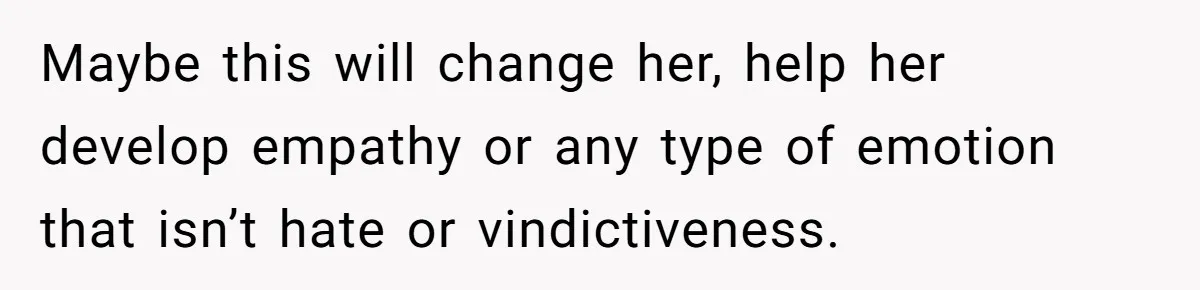 Maybe this will change her, help her develop empathy or any type of emotion that isn’t hate or vindictiveness.