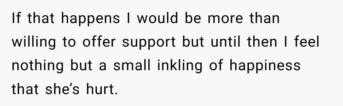 If that happens I would be more than willing to offer support but until then I feel nothing but a small inkling of happiness that she’s hurt.