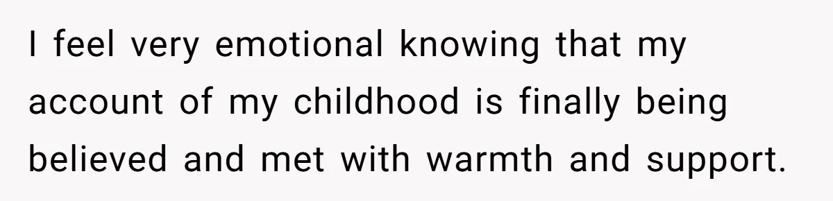 I feel very emotional knowing that my account of my childhood is finally being believed and met with warmth and support.