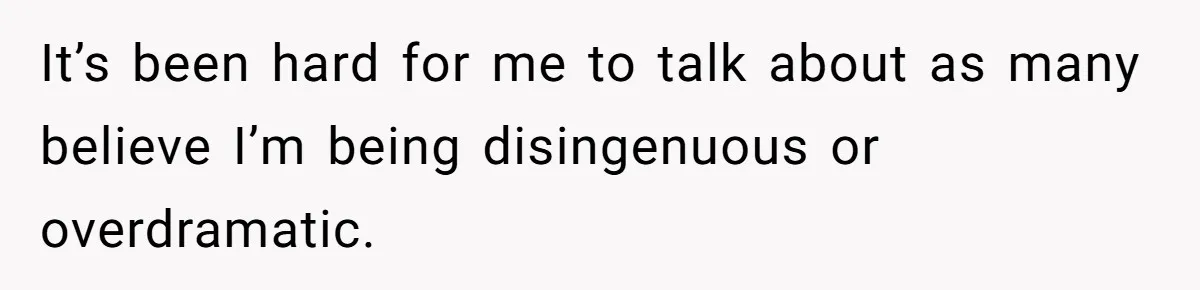 It’s been hard for me to talk about as many believe I’m being disingenuous or overdramatic.