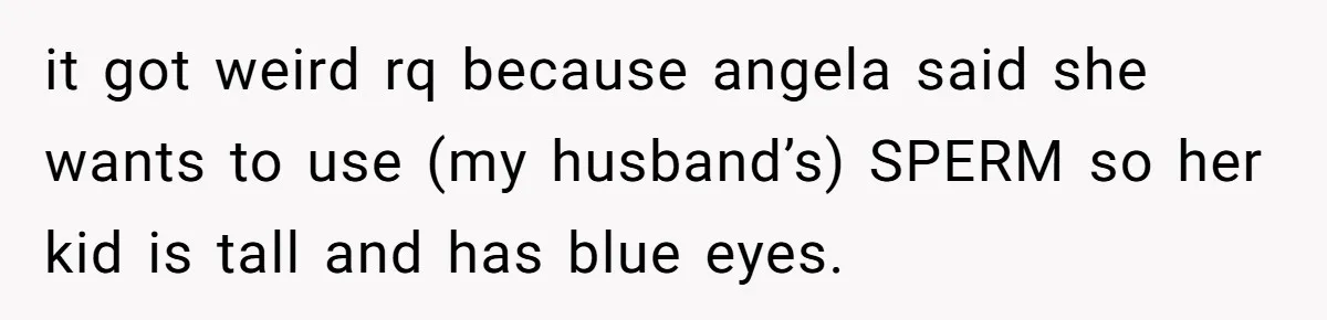 it got weird rq because angela said she wants to use (my husband’s) SPERM so her kid is tall and has blue eyes.