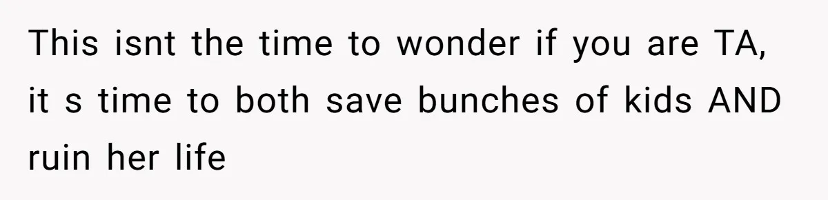 This isnt the time to wonder if you are TA, it s time to both save bunches of kids AND ruin her life
