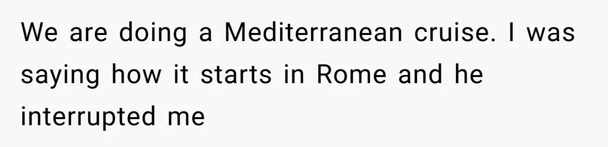 We are doing a Mediterranean cruise. I was saying how it starts in Rome and he interrupted me