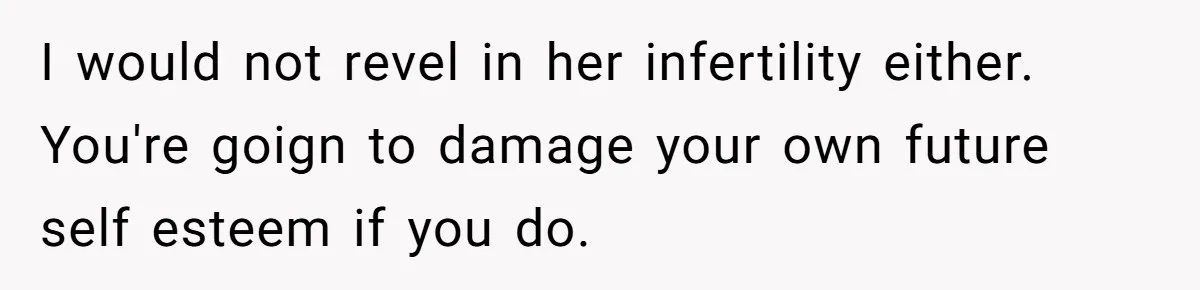 I would not revel in her infertility either. You're goign to damage your own future self esteem if you do.