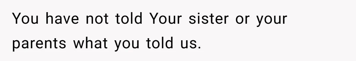 You have not told Your sister or your parents what you told us.