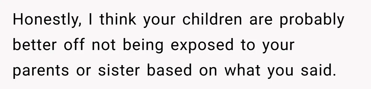 Honestly, I think your children are probably better off not being exposed to your parents or sister based on what you said.