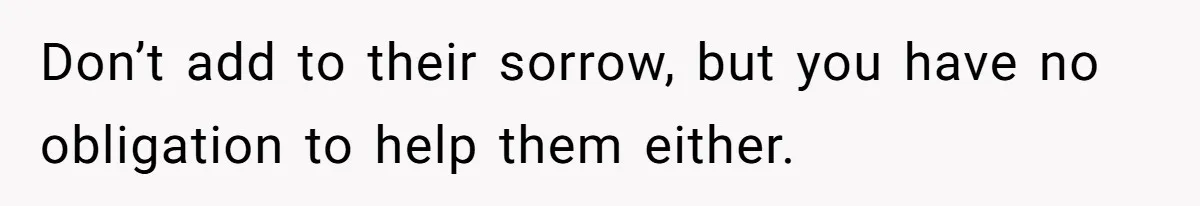 Don’t add to their sorrow, but you have no obligation to help them either.