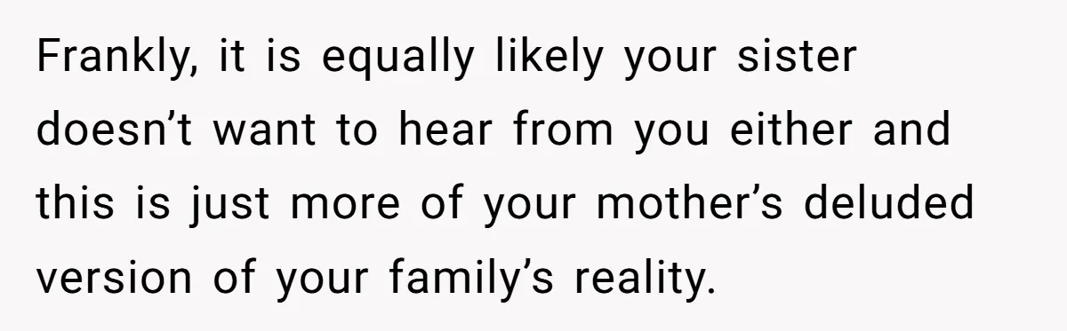 Frankly, it is equally likely your sister doesn’t want to hear from you either and this is just more of your mother’s deluded version of your family’s reality.