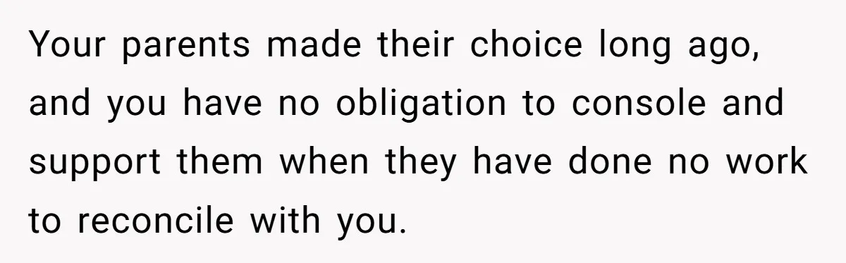 Your parents made their choice long ago, and you have no obligation to console and support them when they have done no work to reconcile with you.