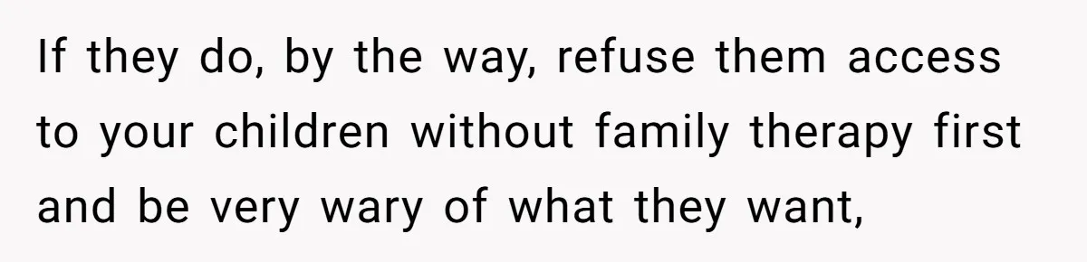 If they do, by the way, refuse them access to your children without family therapy first and be very wary of what they want,