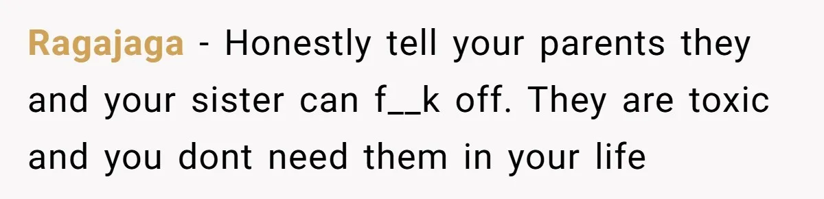 Ragajaga − Honestly tell your parents they and your sister can f__k off. They are toxic and you dont need them in your life