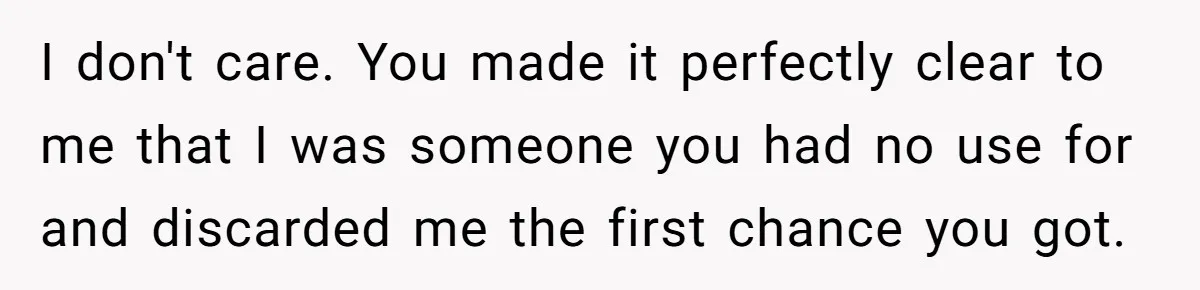 I don't care. You made it perfectly clear to me that I was someone you had no use for and discarded me the first chance you got.