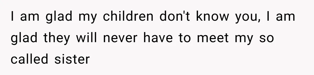 I am glad my children don't know you, I am glad they will never have to meet my so called sister