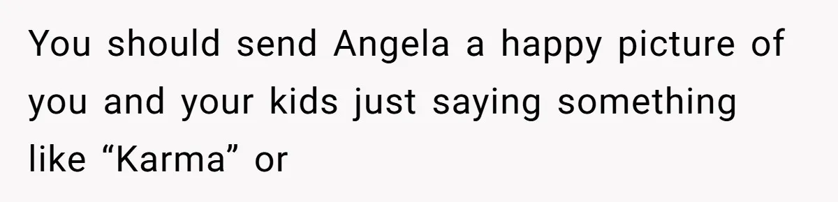 You should send Angela a happy picture of you and your kids just saying something like “Karma” or