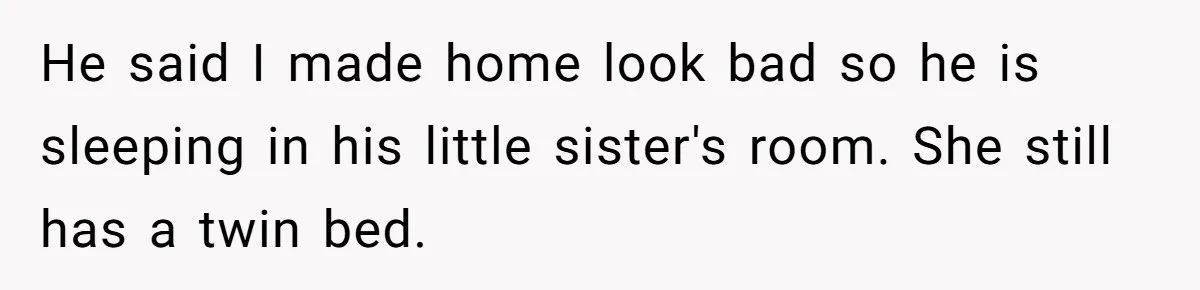 He said I made home look bad so he is sleeping in his little sister's room. She still has a twin bed.