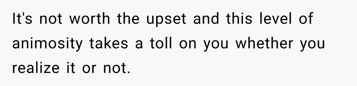 It's not worth the upset and this level of animosity takes a toll on you whether you realize it or not.