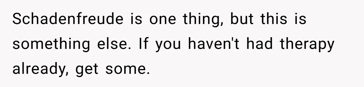 Schadenfreude is one thing, but this is something else. If you haven't had therapy already, get some.