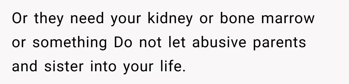 Or they need your kidney or bone marrow or something Do not let abusive parents and sister into your life.