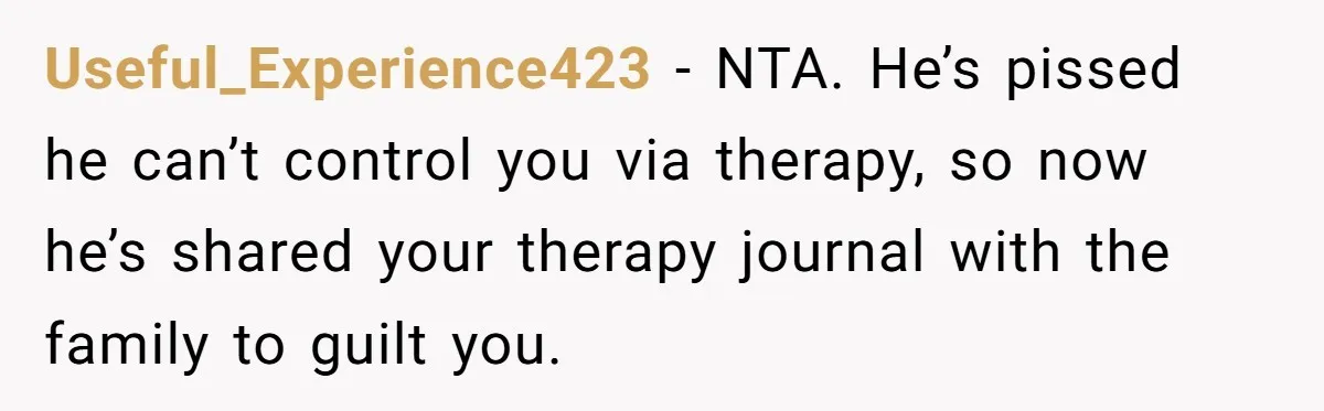 Father Digs Through Trash And Shares Son's Old Therapy Notebook With Entire Family Useful_Experience423 − NTA. He’s pissed he can’t control you via therapy, so now he’s shared your therapy journal with the family to guilt you.