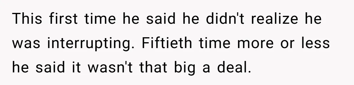 This first time he said he didn't realize he was interrupting. Fiftieth time more or less he said it wasn't that big a deal.