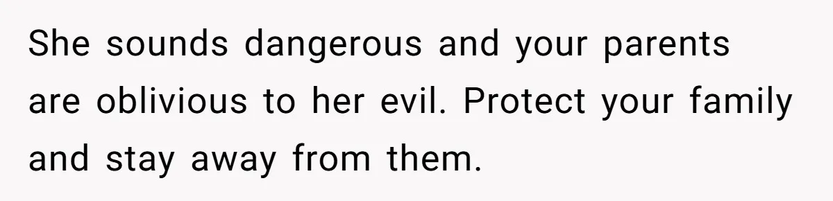 She sounds dangerous and your parents are oblivious to her evil. Protect your family and stay away from them.