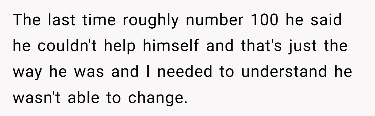 The last time roughly number 100 he said he couldn't help himself and that's just the way he was and I needed to understand he wasn't able to change.