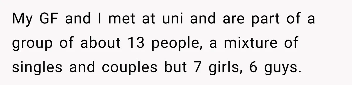 My GF and I met at uni and are part of a group of about 13 people, a mixture of singles and couples but 7 girls, 6 guys.