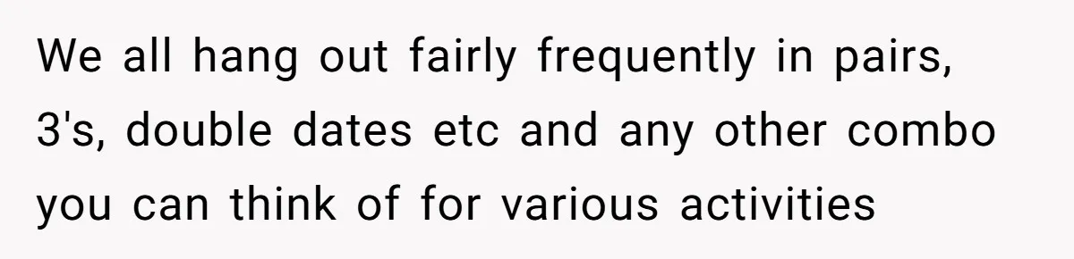 We all hang out fairly frequently in pairs, 3's, double dates etc and any other combo you can think of for various activities