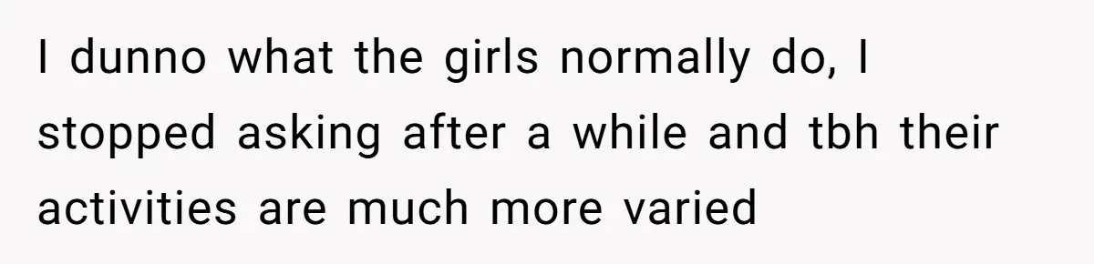 I dunno what the girls normally do, I stopped asking after a while and tbh their activities are much more varied